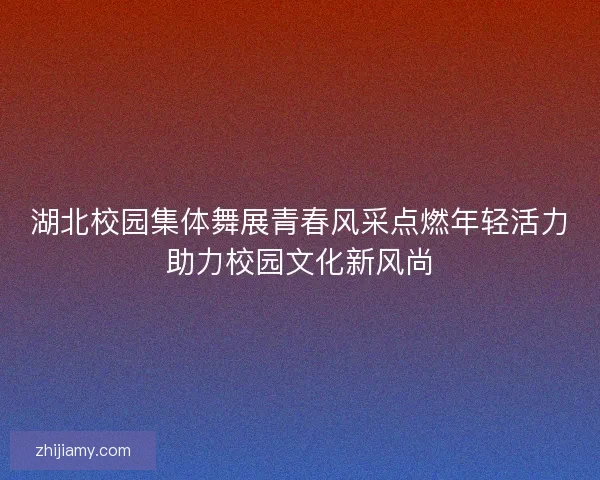 湖北校园集体舞展青春风采点燃年轻活力助力校园文化新风尚