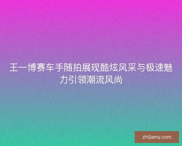 王一博赛车手随拍展现酷炫风采与极速魅力引领潮流风尚