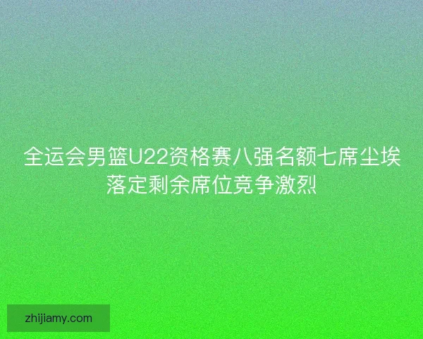 全运会男篮U22资格赛八强名额七席尘埃落定剩余席位竞争激烈