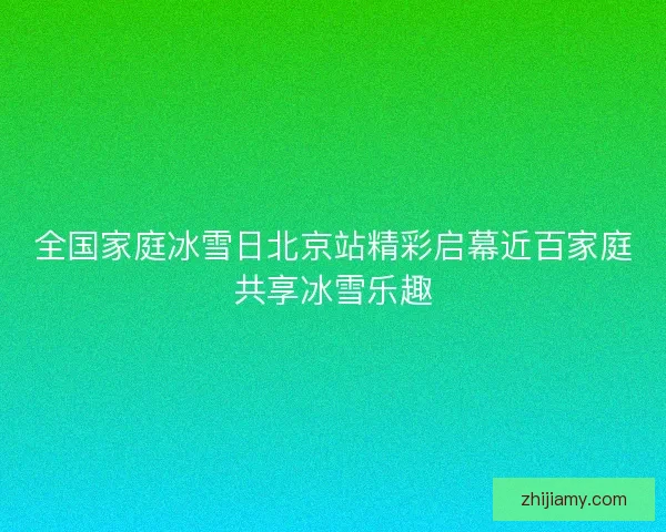 全国家庭冰雪日北京站精彩启幕近百家庭共享冰雪乐趣