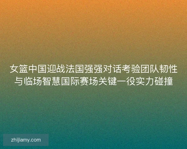 女篮中国迎战法国强强对话考验团队韧性与临场智慧国际赛场关键一役实力碰撞 女篮中国迎战法国强强对话考验团队韧性与临场智慧国际赛场关键一役实力碰撞